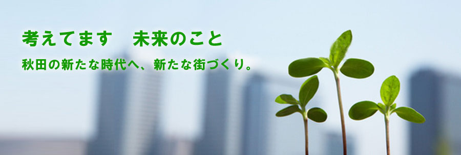 考えてます　未来のこと。秋田の新たな時代へ、新たな街づくり。